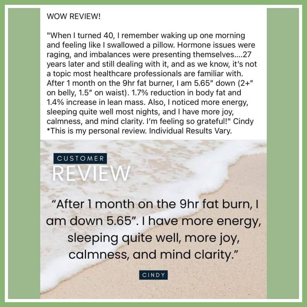 WOW Review. When I turned 40, i remember waking up one morning and feeling like i swallowed a pillow. Hormone issues were raging, and imbalances were pressenting themselves. 27 years later and still dealing with it, and as we know, it's not a topic most healthcare professionals are familiar with. After 1 months on the 9hr fat burner, i am 5.65 inches down (2+ on belly, 1.5 on waist). 1.7% reduction in body fat and 1.4% increase in lean mass. Also, i noticed more energy, sleeping quite well most nights, and i have more joy, calmness, and mind clarity. i'm feeling so grateful! Cindy - This is my personal review.