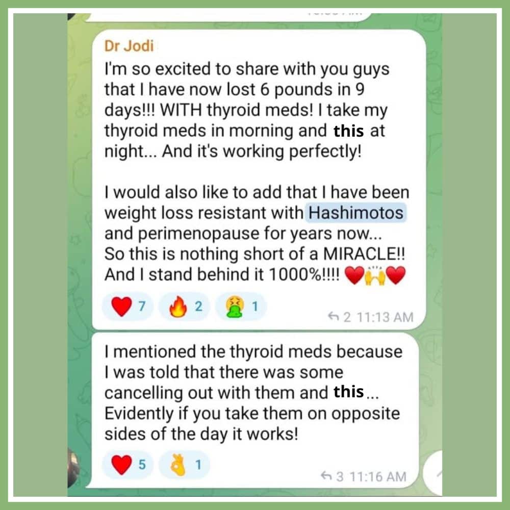 "I'm so excited to share with you guys that I have now lost 6 pounds in 9 days! WITH Thyroid meds! I take my thyroid meds in the morning and this at night... and it's working perfectly. I would also like to add that I have been weight loss resistant with hashimotos and perimenopause for years now... so this is nothing short of a miracle. and i stand behind it 100% I mentioned the thyroid meds because i was told that there was some cancelling out with them and this... evidently if you take them on opposite sides of the day it works!